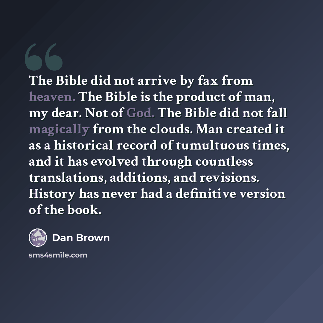 “The Bible did not arrive by fax from heaven. The Bible is the product of man, my dear. Not of God. The Bible did not fall magically from the clouds. Man created it as a historical record of tumultuous times, and it has evolved through countless translations, additions, and revisions. History has…” quote by Dan Brown