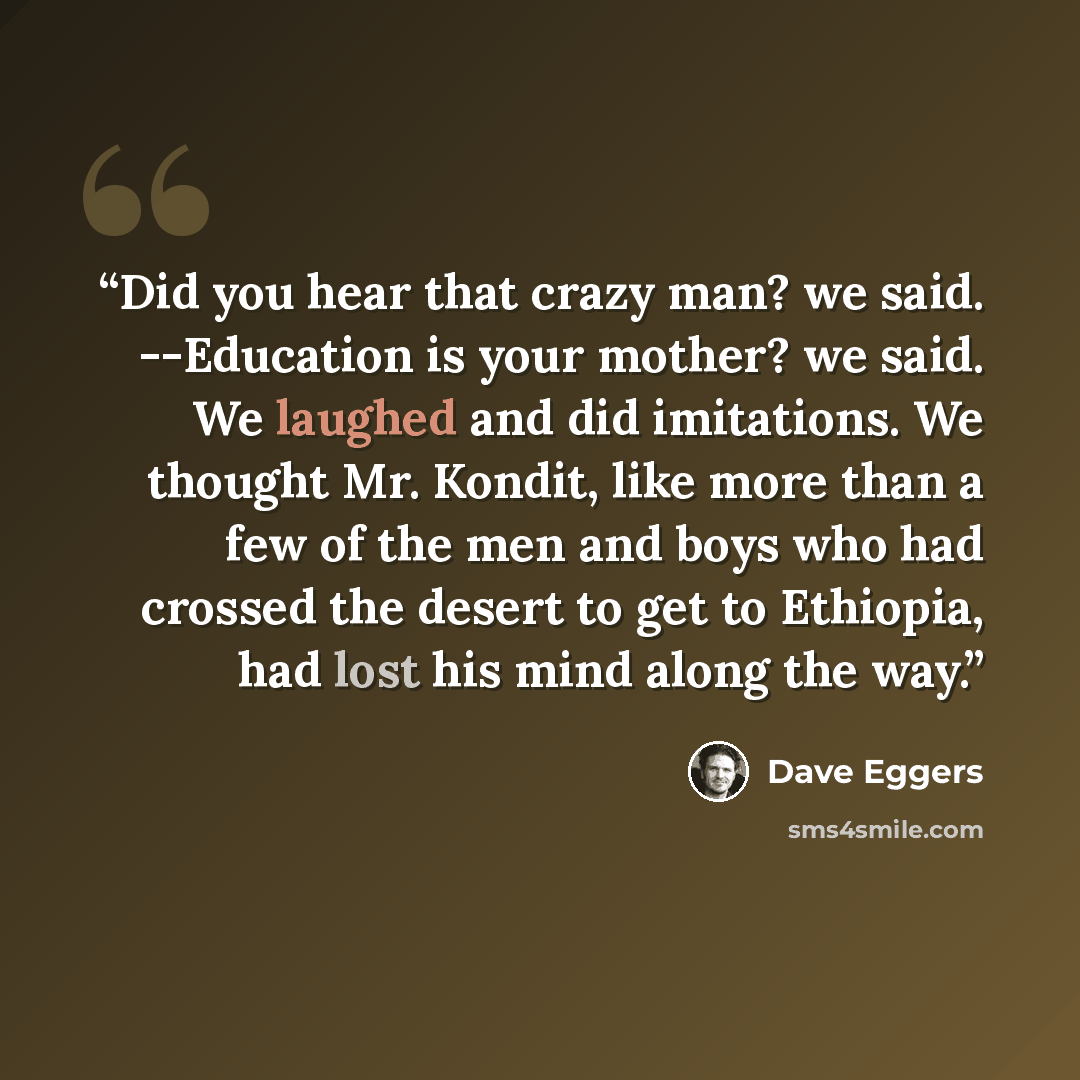 “Did you hear that crazy man? we said. --Education is your mother? we said. We laughed and did imitations. We thought Mr. Kondit, like more than a few of the men and boys who had crossed the desert to get to Ethiopia, had lost his mind along the way.” quote by Dave Eggers