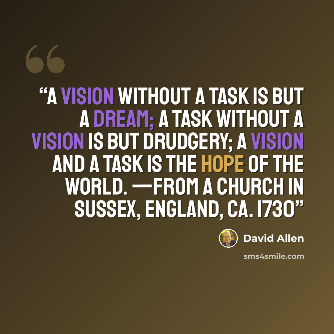 “A vision without a task is but a dream; a task without a vision is but drudgery; a vision and a task is the hope of the world. —From a church in Sussex, England, ca. 1730” quote by David Allen
