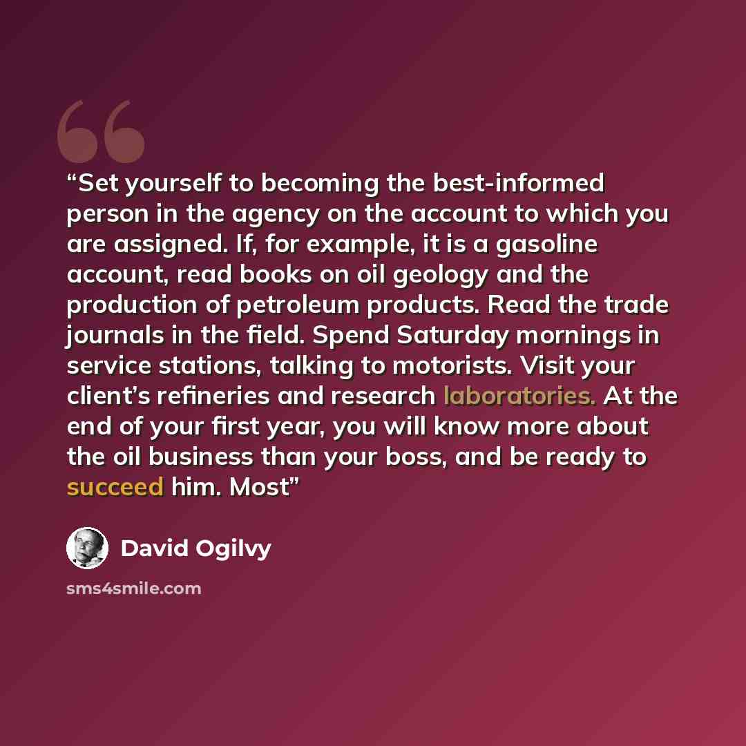 “Set yourself to becoming the best-informed person in the agency on the account to which you are assigned. If, for example, it is a gasoline account, read books on oil geology and the production of petroleum products. Read the trade journals in the field. Spend Saturday mornings in service…” quote by David Ogilvy
