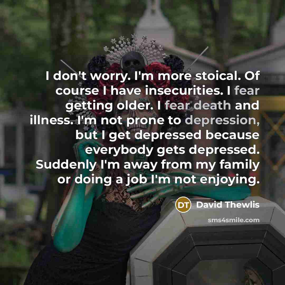 “I don't worry. I'm more stoical. Of course I have insecurities. I fear getting older. I fear death and illness. I'm not prone to depression, but I get depressed because everybody gets depressed. Suddenly I'm away from my family or doing a job I'm not enjoying.” quote by David Thewlis