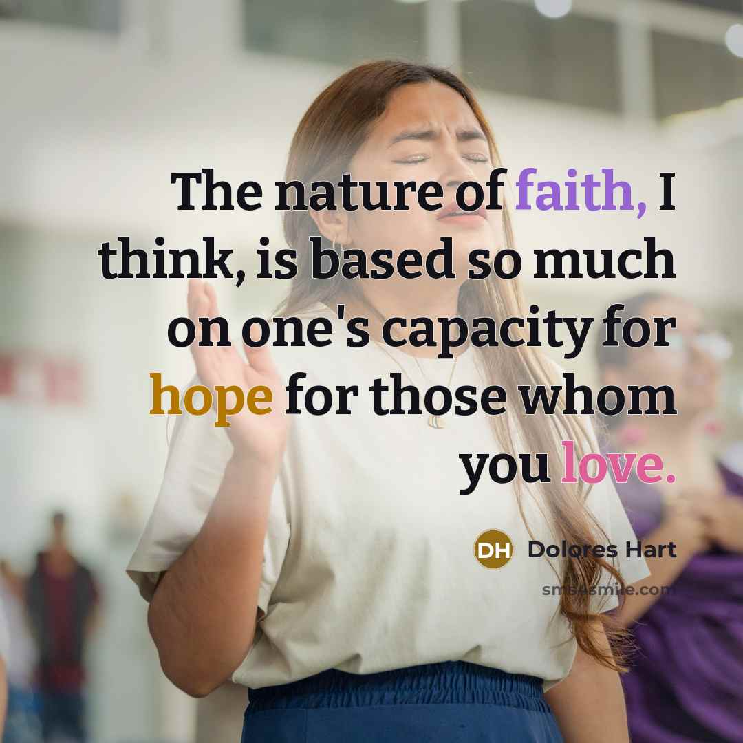 “The nature of faith, I think, is based so much on one's capacity for hope for those whom you love.” quote by Dolores Hart
