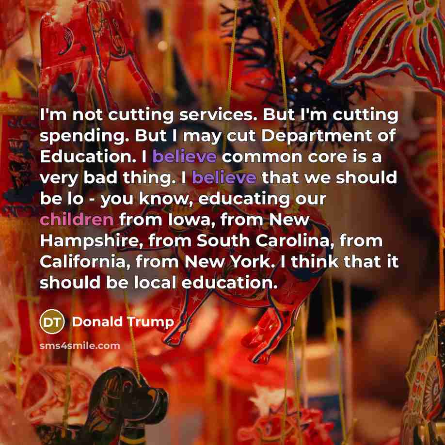 “I'm not cutting services. But I'm cutting spending. But I may cut Department of Education. I believe common core is a very bad thing. I believe that we should be lo - you know, educating our children from Iowa, from New Hampshire, from South Carolina, from California, from New York. I think that…” quote by Donald Trump