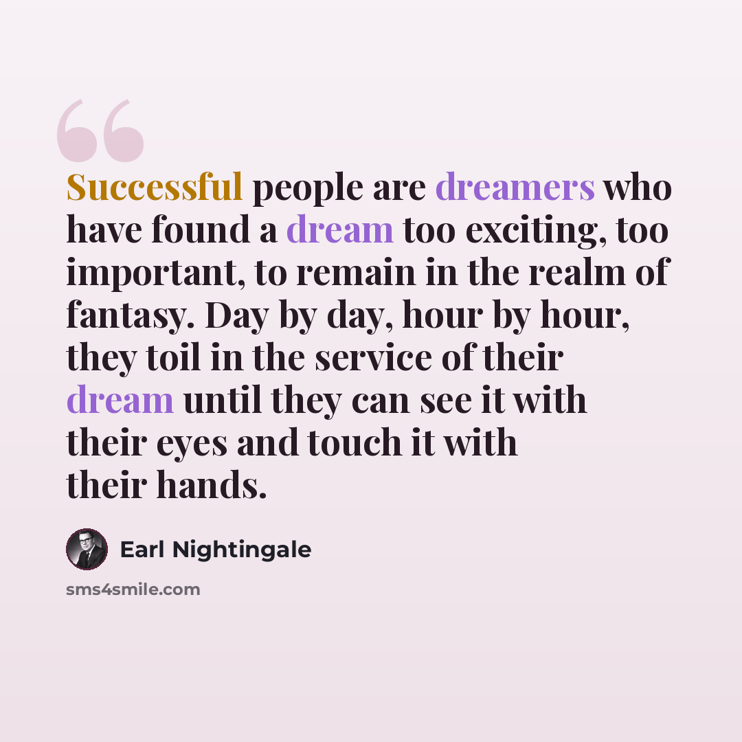 “Successful people are dreamers who have found a dream too exciting, too important, to remain in the realm of fantasy. Day by day, hour by hour, they toil in the service of their dream until they can see it with their eyes and touch it with their hands.” quote by Earl Nightingale