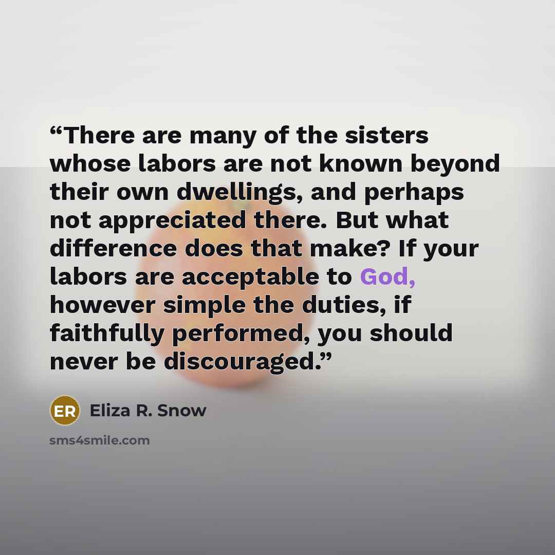 “There are many of the sisters whose labors are not known beyond their own dwellings, and perhaps not appreciated there. But what difference does that make? If your labors are acceptable to God, however simple the duties, if faithfully performed, you should never be discouraged.” quote by Eliza R. Snow