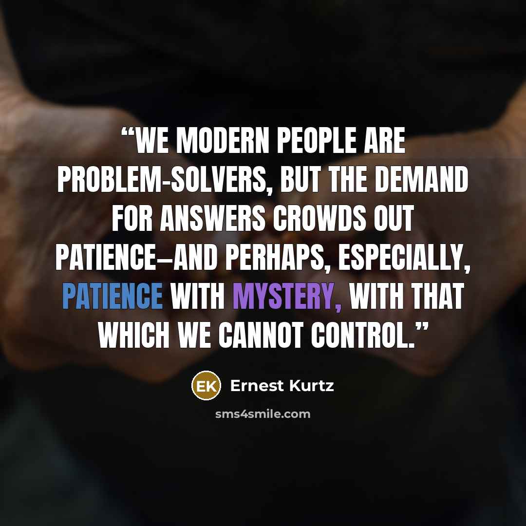 “We modern people are problem-solvers, but the demand for answers crowds out patience—and perhaps, especially, patience with mystery, with that which we cannot control.” quote by Ernest Kurtz