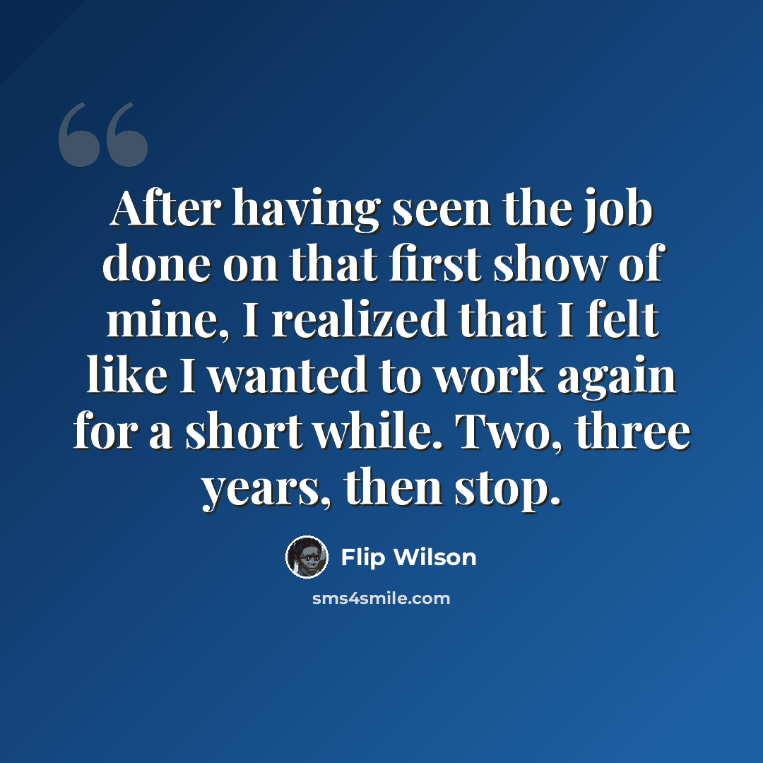 “After having seen the job done on that first show of mine, I realized that I felt like I wanted to work again for a short while. Two, three years, then stop.” quote by Flip Wilson
