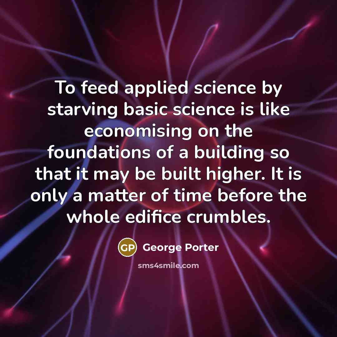 “To feed applied science by starving basic science is like economising on the foundations of a building so that it may be built higher. It is only a matter of time before the whole edifice crumbles.” quote by George Porter