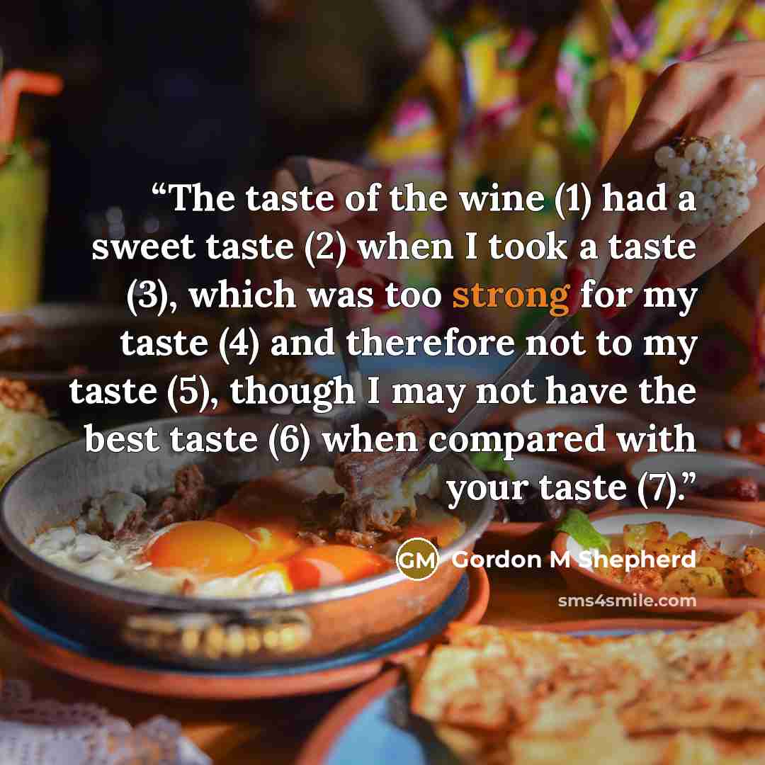 “The taste of the wine (1) had a sweet taste (2) when I took a taste (3), which was too strong for my taste (4) and therefore not to my taste (5), though I may not have the best taste (6) when compared with your taste (7).” quote by Gordon M Shepherd