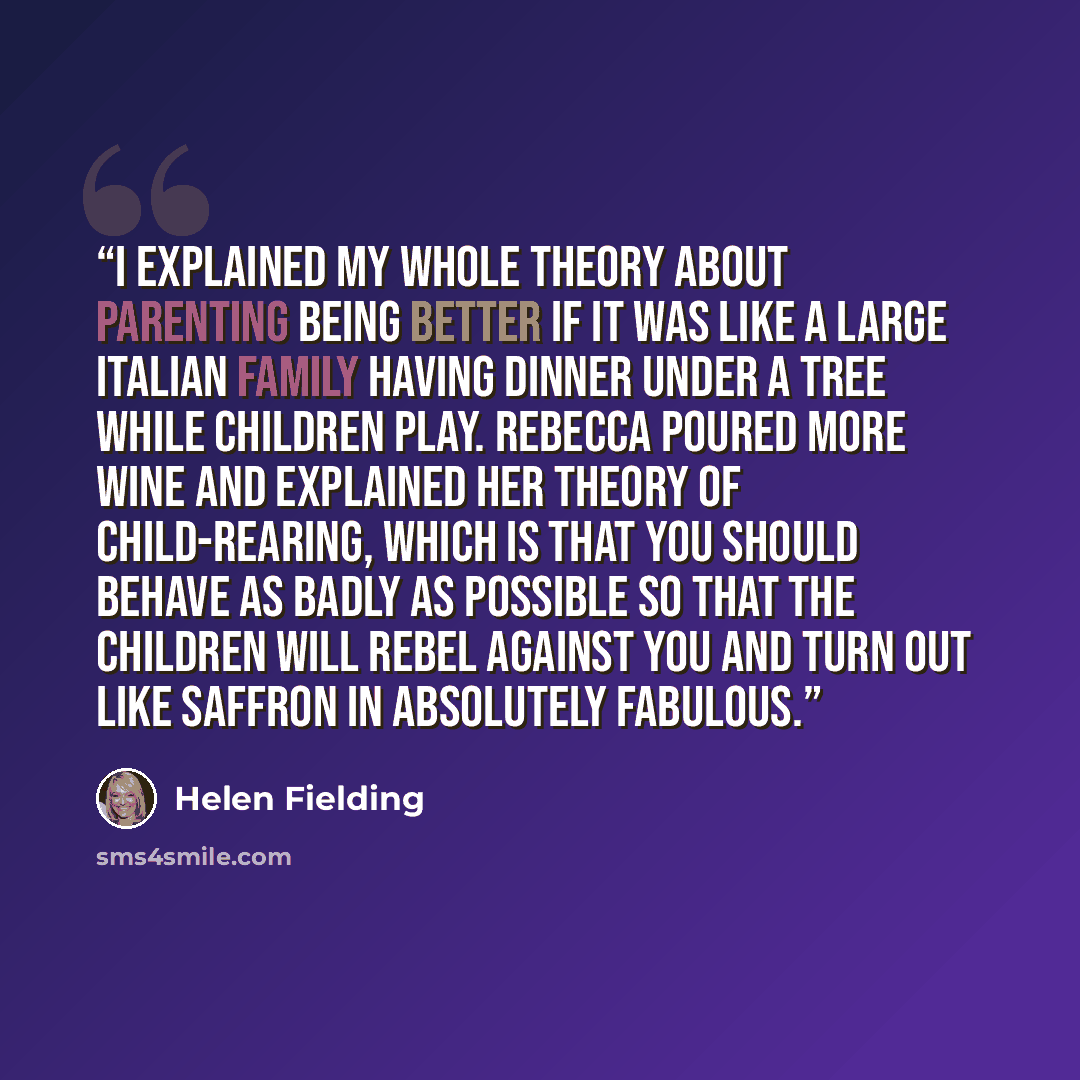 “I explained my whole theory about parenting being better if it was like a large Italian family having dinner under a tree while children play. Rebecca poured more wine and explained her theory of child-rearing, which is that you should behave as badly as possible so that the children will rebel…” quote by Helen Fielding