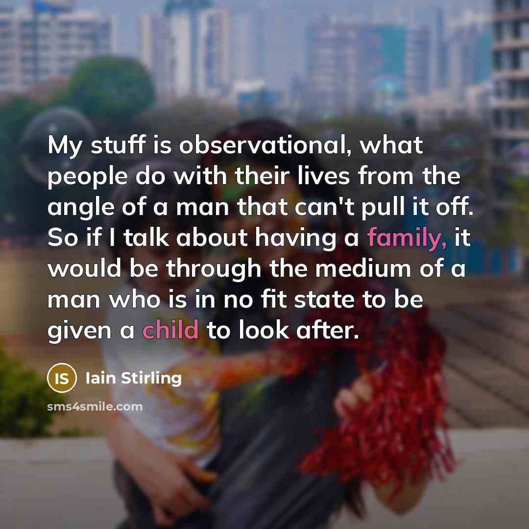 “My stuff is observational, what people do with their lives from the angle of a man that can't pull it off. So if I talk about having a family, it would be through the medium of a man who is in no fit state to be given a child to look after.” quote by Iain Stirling