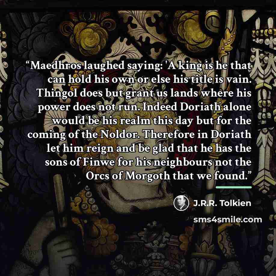 “Maedhros laughed saying: 'A king is he that can hold his own or else his title is vain. Thingol does but grant us lands where his power does not run. Indeed Doriath alone would be his realm this day but for the coming of the Noldor. Therefore in Doriath let him reign and be glad that he has the…” quote by J.R.R. Tolkien