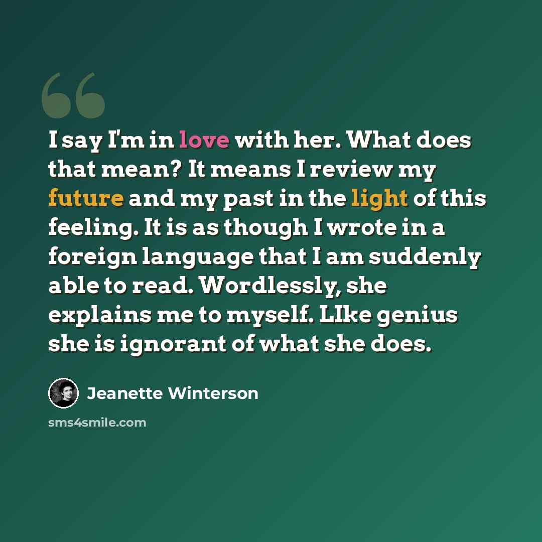 “I say I'm in love with her. What does that mean? It means I review my future and my past in the light of this feeling. It is as though I wrote in a foreign language that I am suddenly able to read. Wordlessly, she explains me to myself. LIke genius she is ignorant of what she does.” quote by Jeanette Winterson