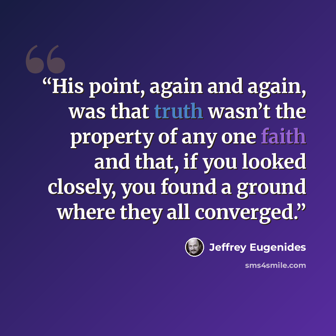 “His point, again and again, was that truth wasn’t the property of any one faith and that, if you looked closely, you found a ground where they all converged.” quote by Jeffrey Eugenides