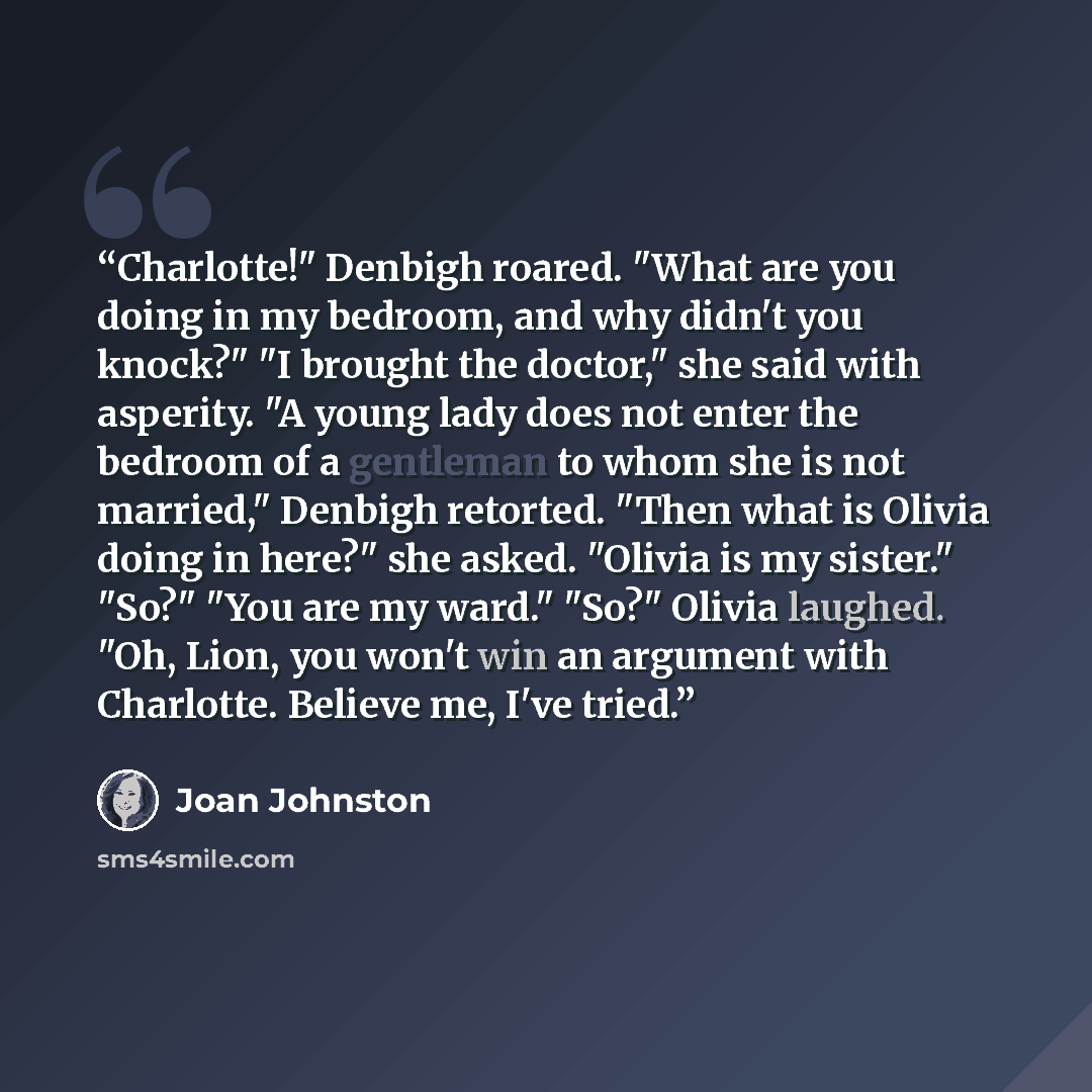 “Charlotte!" Denbigh roared. "What are you doing in my bedroom, and why didn't you knock?" "I brought the doctor," she said with asperity. "A young lady does not enter the bedroom of a gentleman to whom she is not married," Denbigh retorted. "Then what is Olivia doing in here?" she asked. "Olivia…” quote by Joan Johnston
