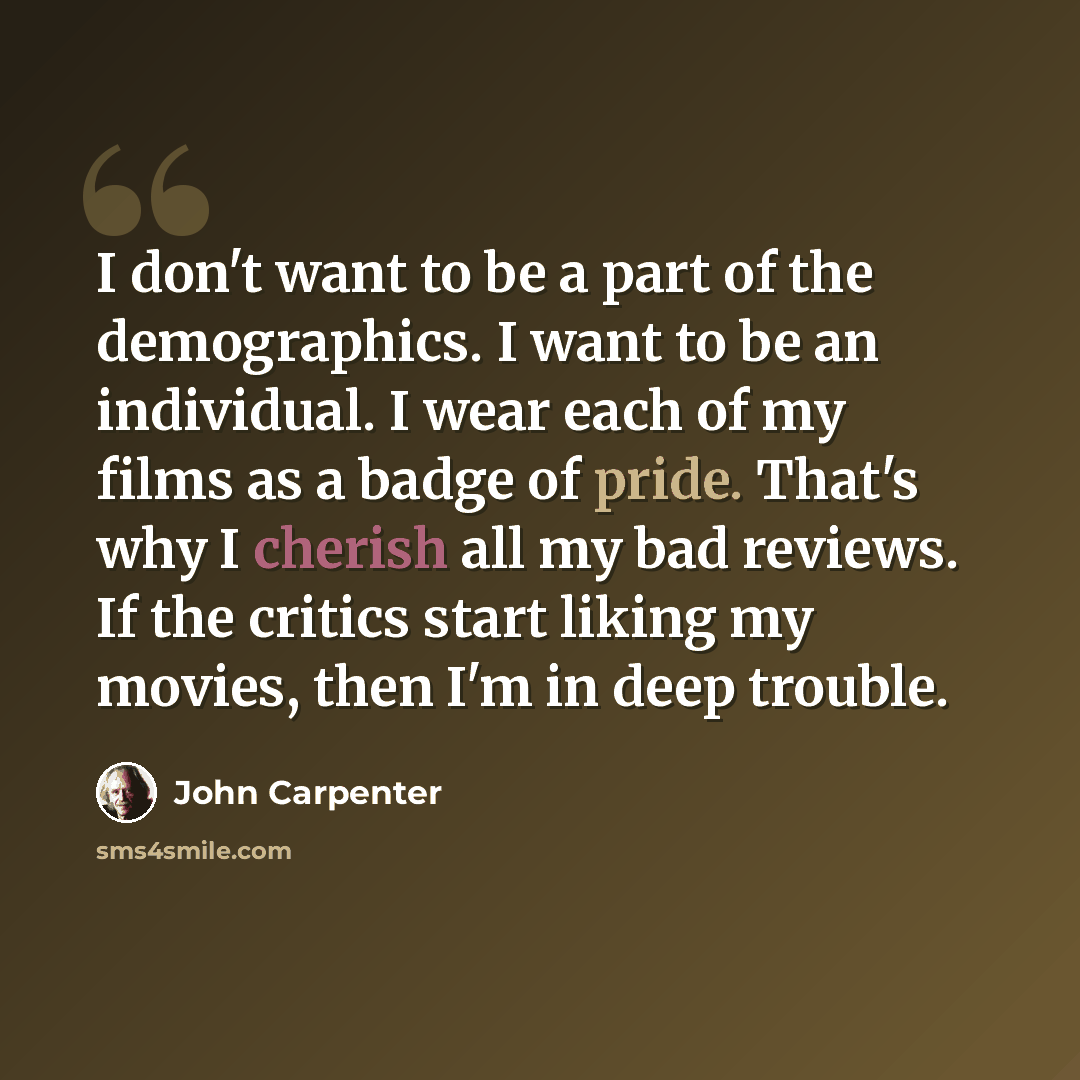 “I don't want to be a part of the demographics. I want to be an individual. I wear each of my films as a badge of pride. That's why I cherish all my bad reviews. If the critics start liking my movies, then I'm in deep trouble.” quote by John Carpenter