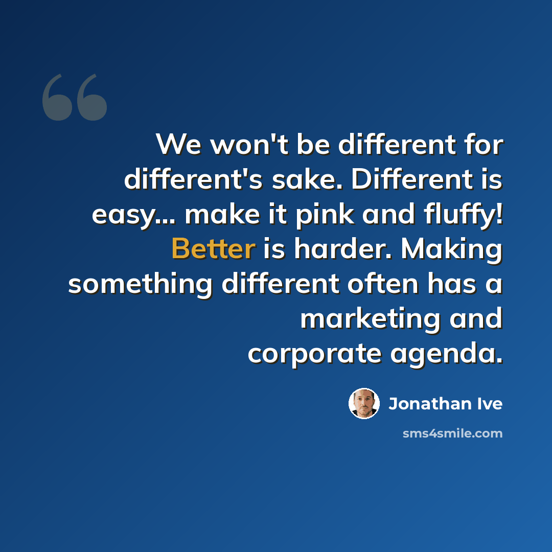 “We won't be different for different's sake. Different is easy... make it pink and fluffy! Better is harder. Making something different often has a marketing and corporate agenda.” quote by Jonathan Ive