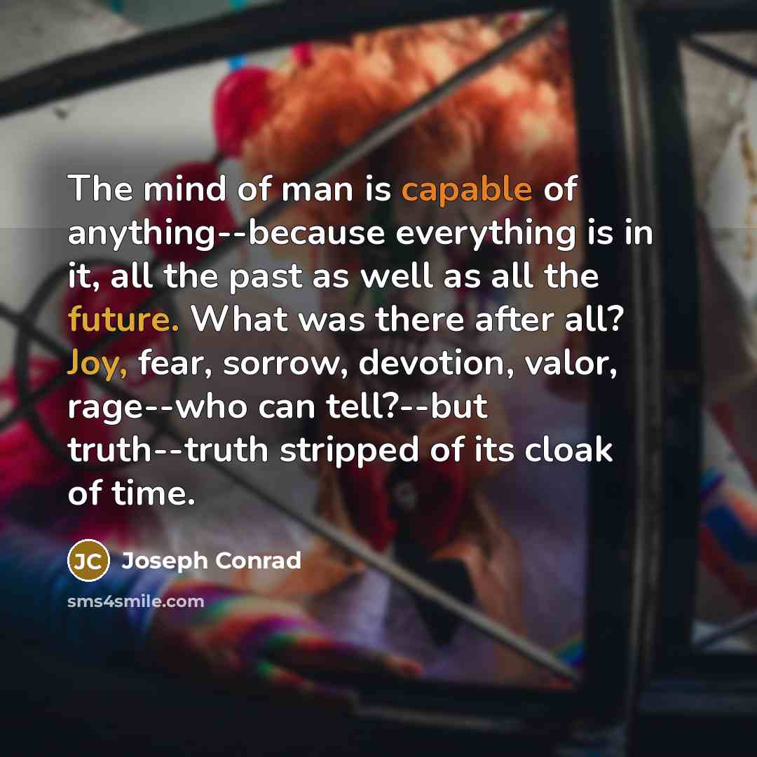“The mind of man is capable of anything--because everything is in it, all the past as well as all the future. What was there after all? Joy, fear, sorrow, devotion, valor, rage--who can tell?--but truth--truth stripped of its cloak of time.” quote by Joseph Conrad