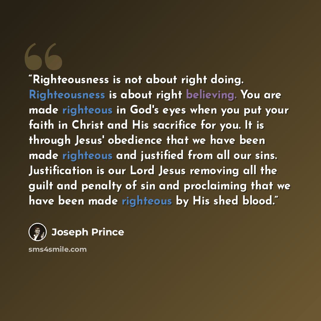 “Righteousness is not about right doing. Righteousness is about right believing. You are made righteous in God's eyes when you put your faith in Christ and His sacrifice for you. It is through Jesus' obedience that we have been made righteous and justified from all our sins. Justification is our…” quote by Joseph Prince