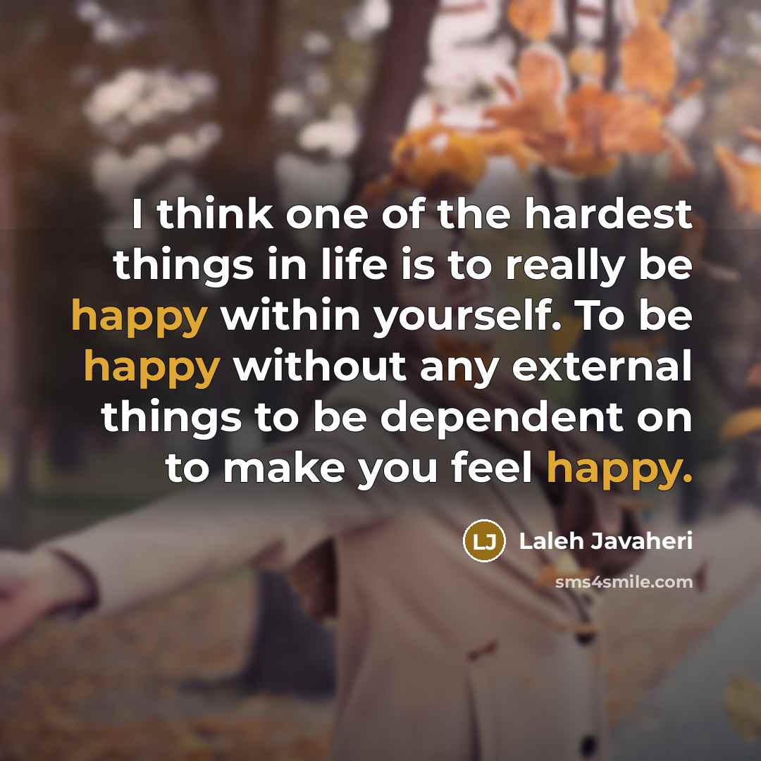 “I think one of the hardest things in life is to really be happy within yourself. To be happy without any external things to be dependent on to make you feel happy.” quote by Laleh Javaheri