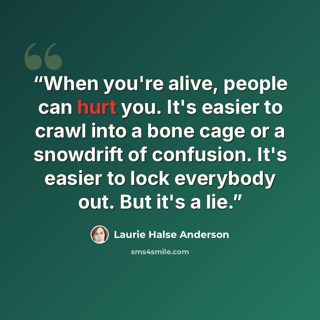 “When you're alive, people can hurt you. It's easier to crawl into a bone cage or a snowdrift of confusion. It's easier to lock everybody out. But it's a lie.” quote by Laurie Halse Anderson