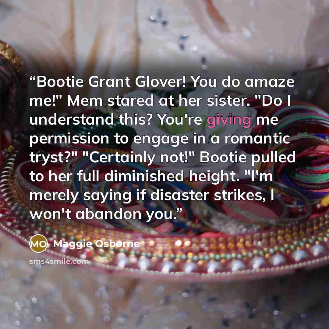 “Bootie Grant Glover! You do amaze me!" Mem stared at her sister. "Do I understand this? You're giving me permission to engage in a romantic tryst?" "Certainly not!" Bootie pulled to her full diminished height. "I'm merely saying if disaster strikes, I won't abandon you.” quote by Maggie Osborne
