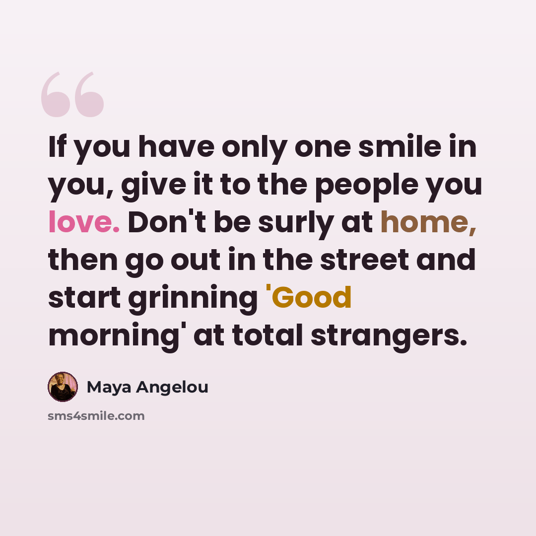 “If you have only one smile in you, give it to the people you love. Don't be surly at home, then go out in the street and start grinning 'Good morning' at total strangers.” quote by Maya Angelou