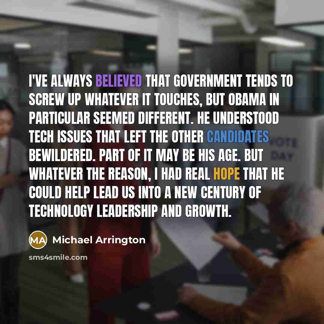 “I've always believed that government tends to screw up whatever it touches, but Obama in particular seemed different. He understood tech issues that left the other candidates bewildered. Part of it may be his age. But whatever the reason, I had real hope that he could help lead us into a new…” quote by Michael Arrington