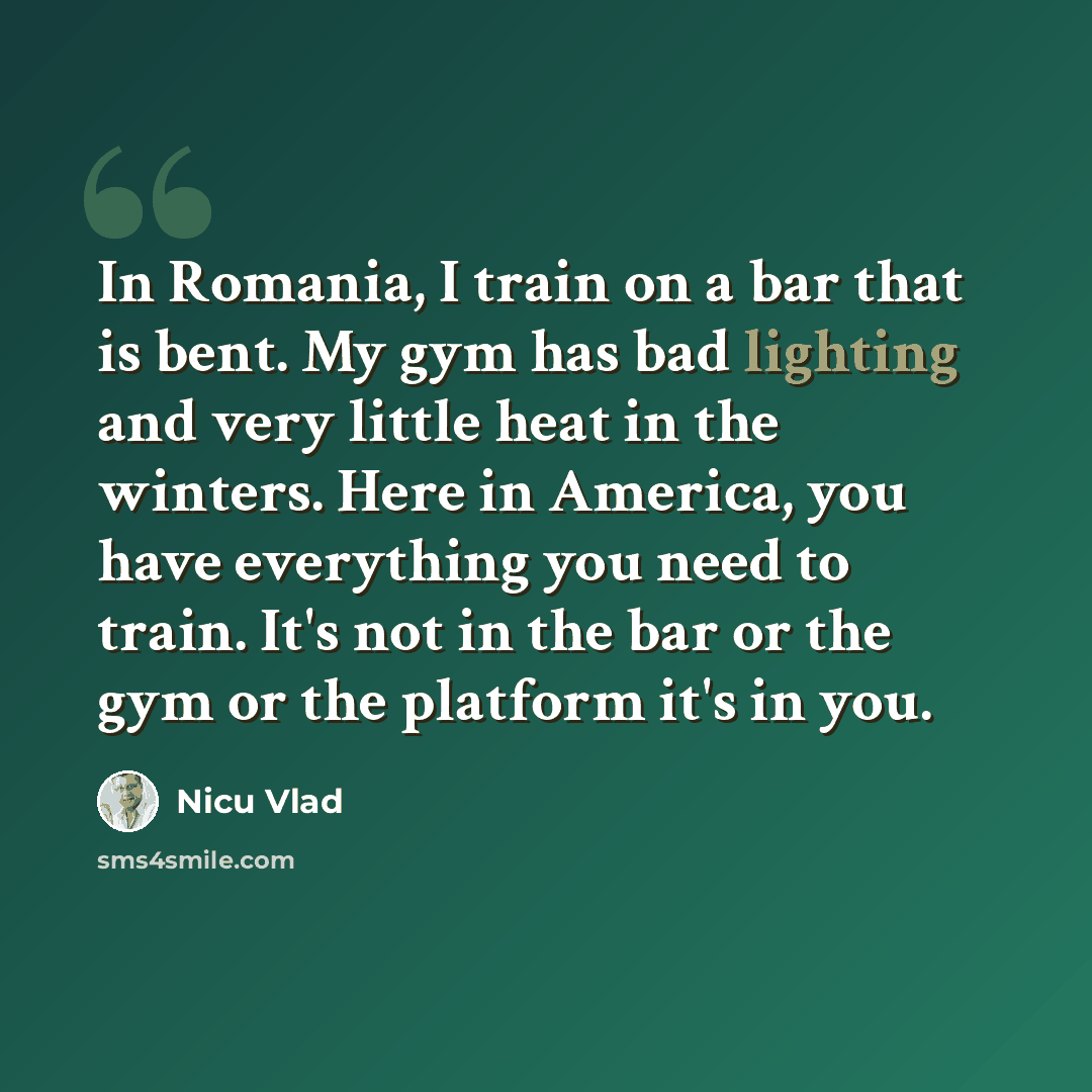 “In Romania, I train on a bar that is bent. My gym has bad lighting and very little heat in the winters. Here in America, you have everything you need to train. It's not in the bar or the gym or the platform it's in you.” quote by Nicu Vlad