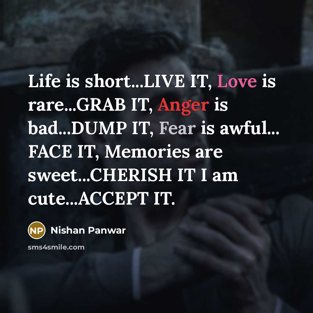 “Life is short...LIVE IT, Love is rare...GRAB IT, Anger is bad...DUMP IT, Fear is awful... FACE IT, Memories are sweet...CHERISH IT I am cute...ACCEPT IT.” quote by Nishan Panwar