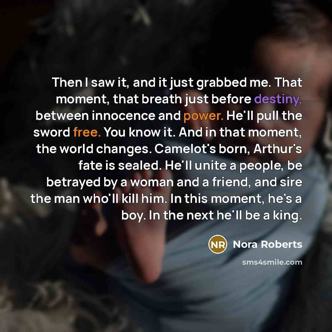 “Then I saw it, and it just grabbed me. That moment, that breath just before destiny, between innocence and power. He'll pull the sword free. You know it. And in that moment, the world changes. Camelot's born, Arthur's fate is sealed. He'll unite a people, be betrayed by a woman and a friend, and…” quote by Nora Roberts
