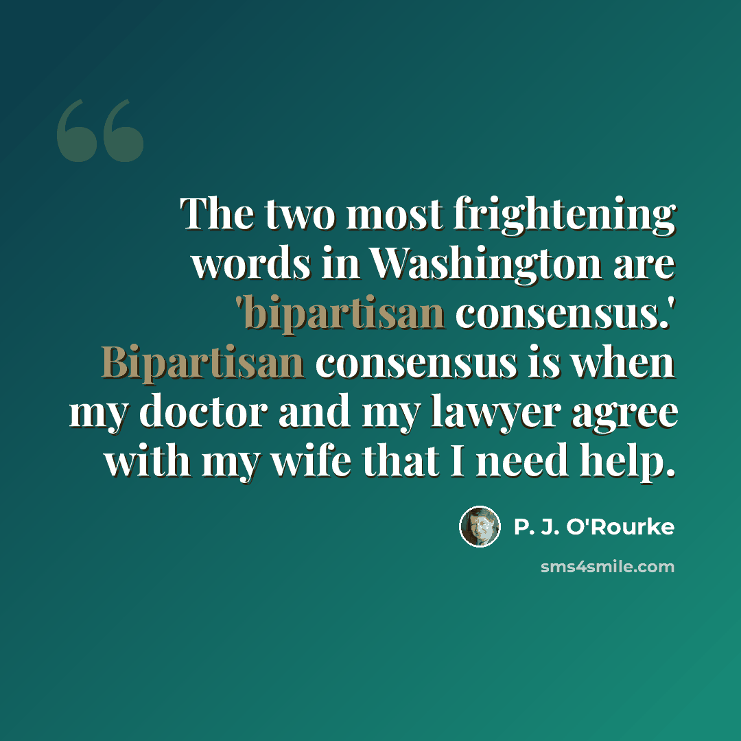 “The two most frightening words in Washington are 'bipartisan consensus.' Bipartisan consensus is when my doctor and my lawyer agree with my wife that I need help.” quote by P. J. O'Rourke