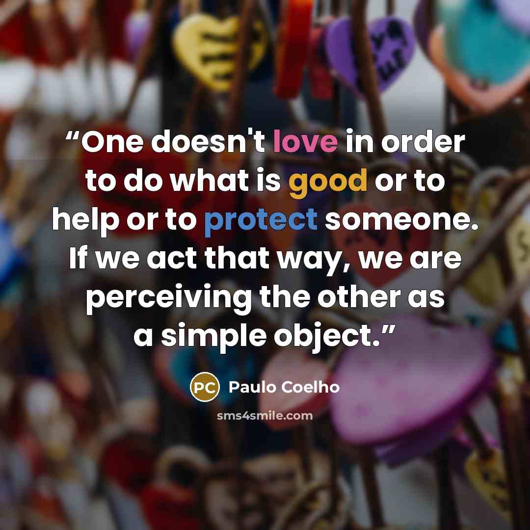 “One doesn't love in order to do what is good or to help or to protect someone. If we act that way, we are perceiving the other as a simple object.” quote by Paulo Coelho