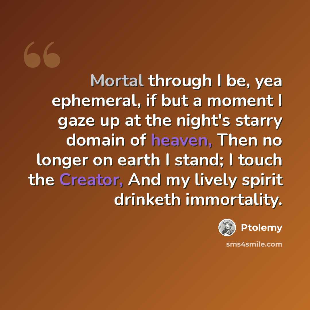 “Mortal through I be, yea ephemeral, if but a moment I gaze up at the night's starry domain of heaven, Then no longer on earth I stand; I touch the Creator, And my lively spirit drinketh immortality.” quote by Ptolemy