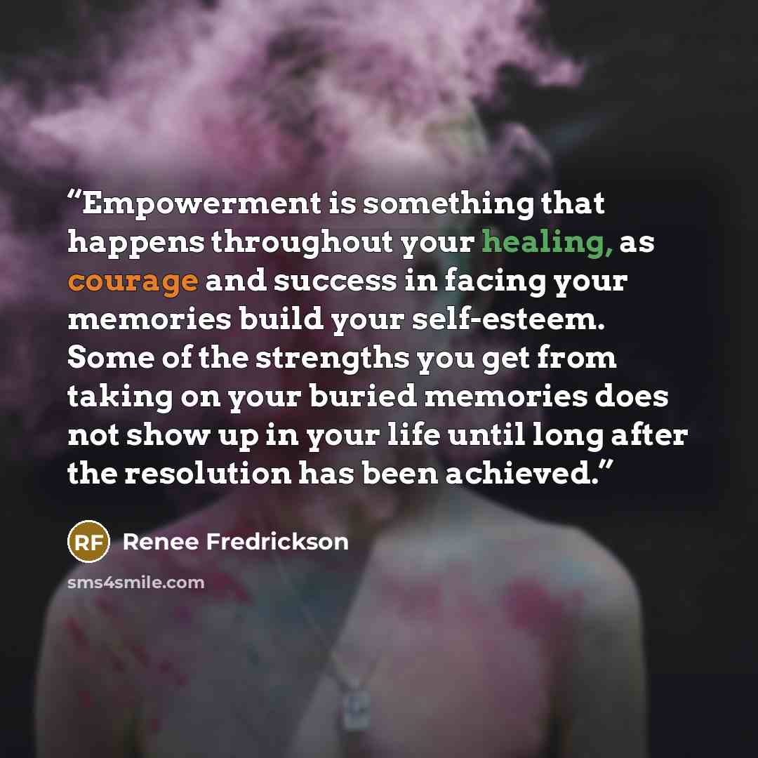 “Empowerment is something that happens throughout your healing, as courage and success in facing your memories build your self-esteem. Some of the strengths you get from taking on your buried memories does not show up in your life until long after the resolution has been achieved.” quote by Renee Fredrickson