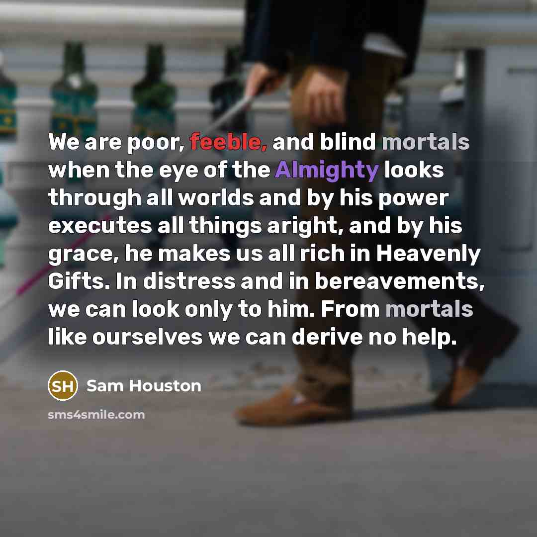 “We are poor, feeble, and blind mortals when the eye of the Almighty looks through all worlds and by his power executes all things aright, and by his grace, he makes us all rich in Heavenly Gifts. In distress and in bereavements, we can look only to him. From mortals like ourselves we can derive no…” quote by Sam Houston