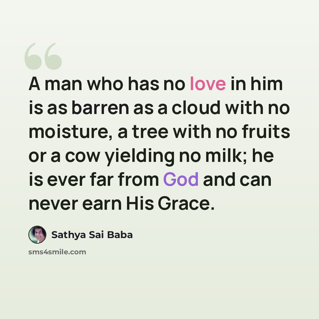 “A man who has no love in him is as barren as a cloud with no moisture, a tree with no fruits or a cow yielding no milk; he is ever far from God and can never earn His Grace.” quote by Sathya Sai Baba
