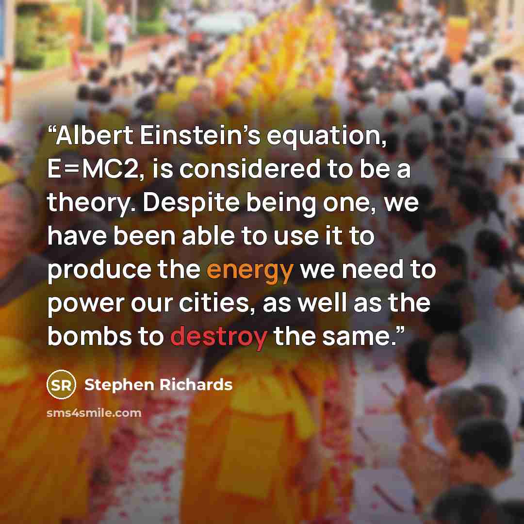 “Albert Einstein’s equation, E=MC2, is considered to be a theory. Despite being one, we have been able to use it to produce the energy we need to power our cities, as well as the bombs to destroy the same.” quote by Stephen Richards