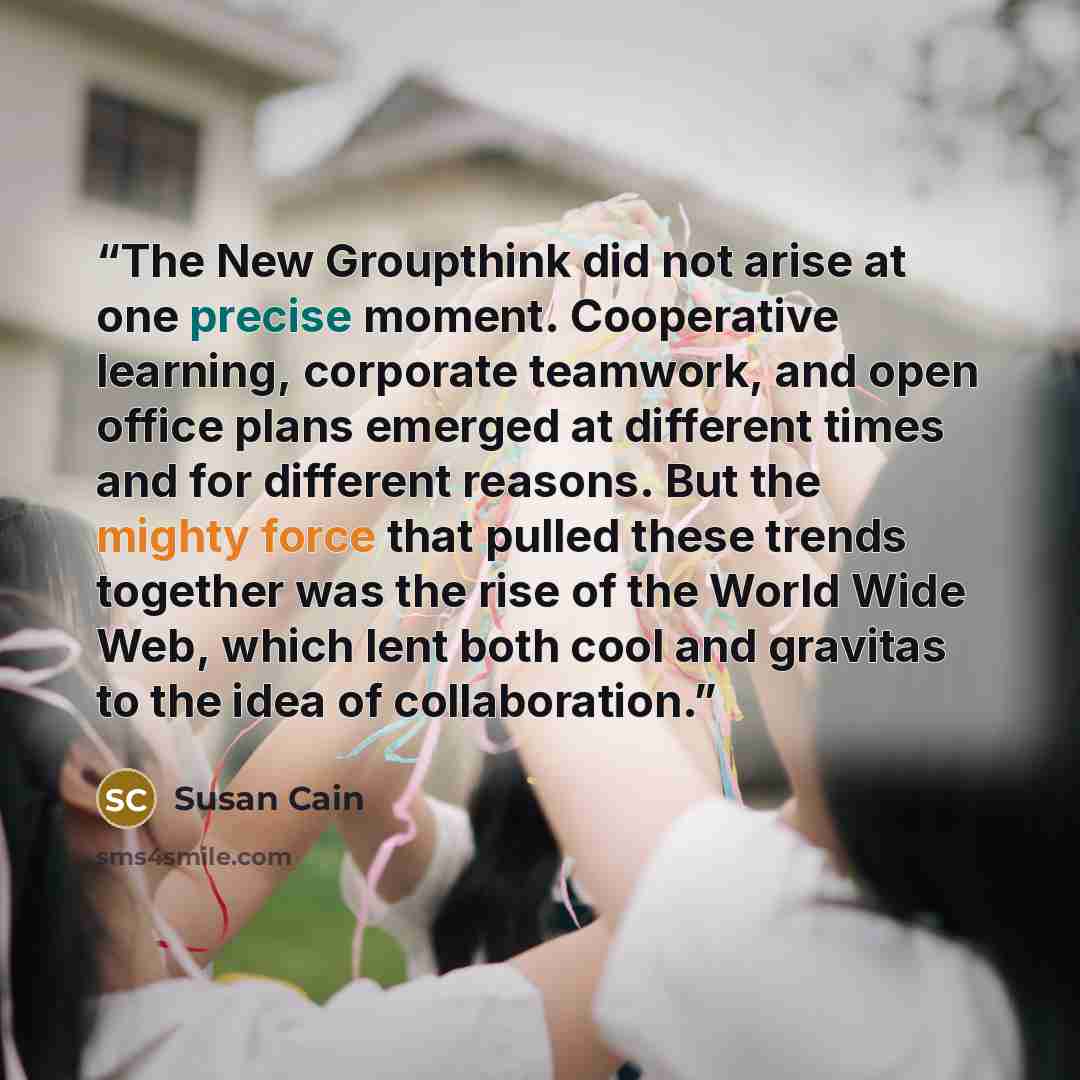 “The New Groupthink did not arise at one precise moment. Cooperative learning, corporate teamwork, and open office plans emerged at different times and for different reasons. But the mighty force that pulled these trends together was the rise of the World Wide Web, which lent both cool and gravitas…” quote by Susan Cain