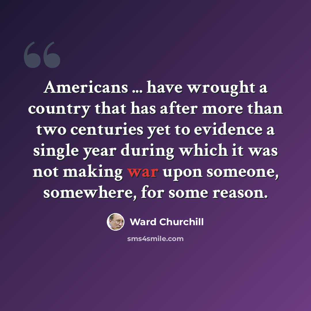 “Americans ... have wrought a country that has after more than two centuries yet to evidence a single year during which it was not making war upon someone, somewhere, for some reason.” quote by Ward Churchill