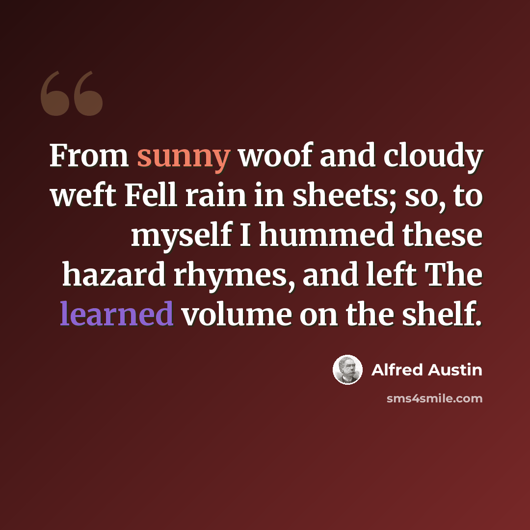 “From sunny woof and cloudy weft Fell rain in sheets; so, to myself I hummed these hazard rhymes, and left The learned volume on the shelf.” quote by Alfred Austin
