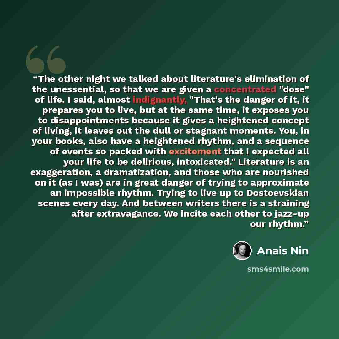 “The other night we talked about literature's elimination of the unessential, so that we are given a concentrated "dose" of life. I said, almost indignantly, "That's the danger of it, it prepares you to live, but at the same time, it exposes you to disappointments because it gives a heightened…” quote by Anaïs Nin