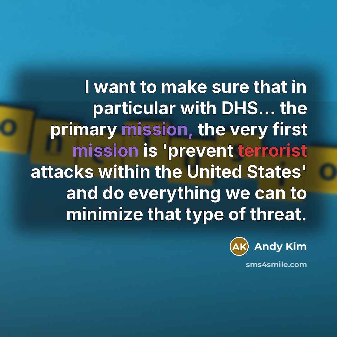 “I want to make sure that in particular with DHS... the primary mission, the very first mission is 'prevent terrorist attacks within the United States' and do everything we can to minimize that type of threat.” quote by Andy Kim