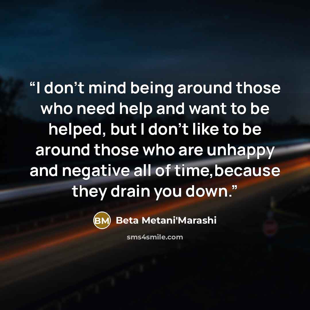 “I don't mind being around those who need help and want to be helped, but I don't like to be around those who are unhappy and negative all of time,because they drain you down.” quote by Beta Metani'Marashi