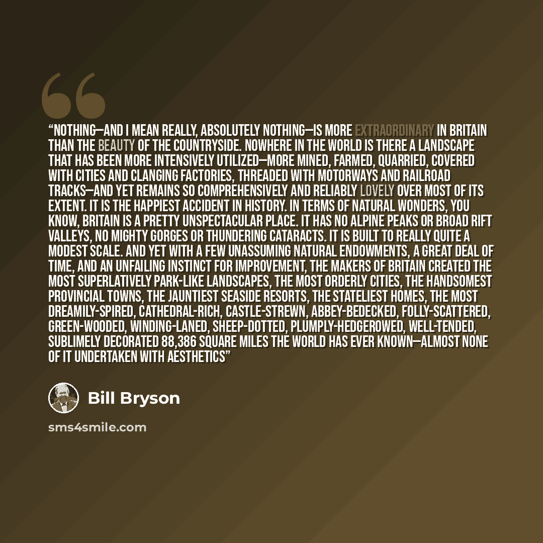 “Nothing—and I mean really, absolutely nothing—is more extraordinary in Britain than the beauty of the countryside. Nowhere in the world is there a landscape that has been more intensively utilized—more mined, farmed, quarried, covered with cities and clanging factories, threaded with motorways and…” quote by Bill Bryson