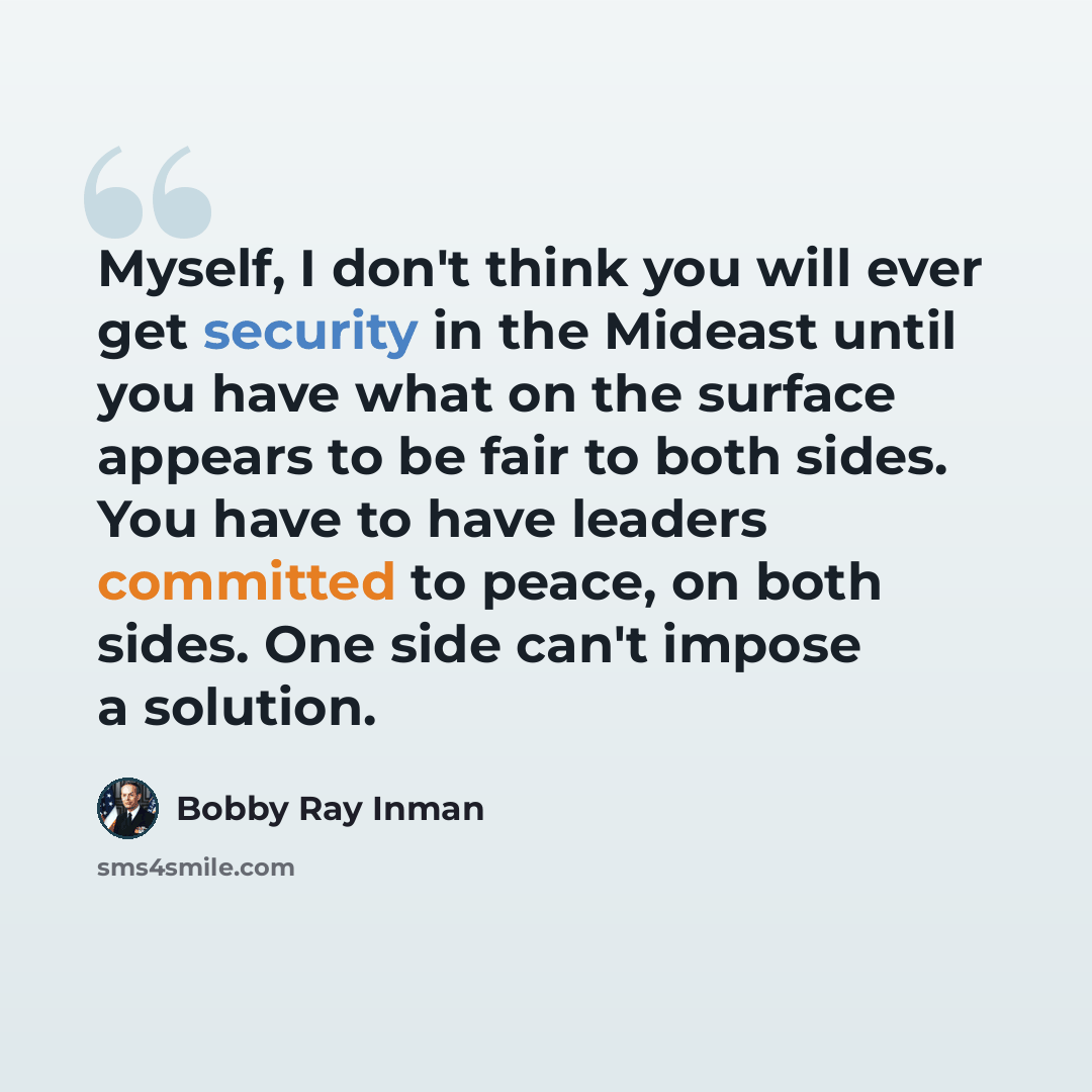 “Myself, I don't think you will ever get security in the Mideast until you have what on the surface appears to be fair to both sides. You have to have leaders committed to peace, on both sides. One side can't impose a solution.” quote by Bobby Ray Inman