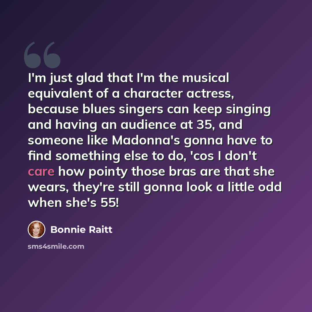“I'm just glad that I'm the musical equivalent of a character actress, because blues singers can keep singing and having an audience at 35, and someone like Madonna's gonna have to find something else to do, 'cos I don't care how pointy those bras are that she wears, they're still gonna look a…” quote by Bonnie Raitt