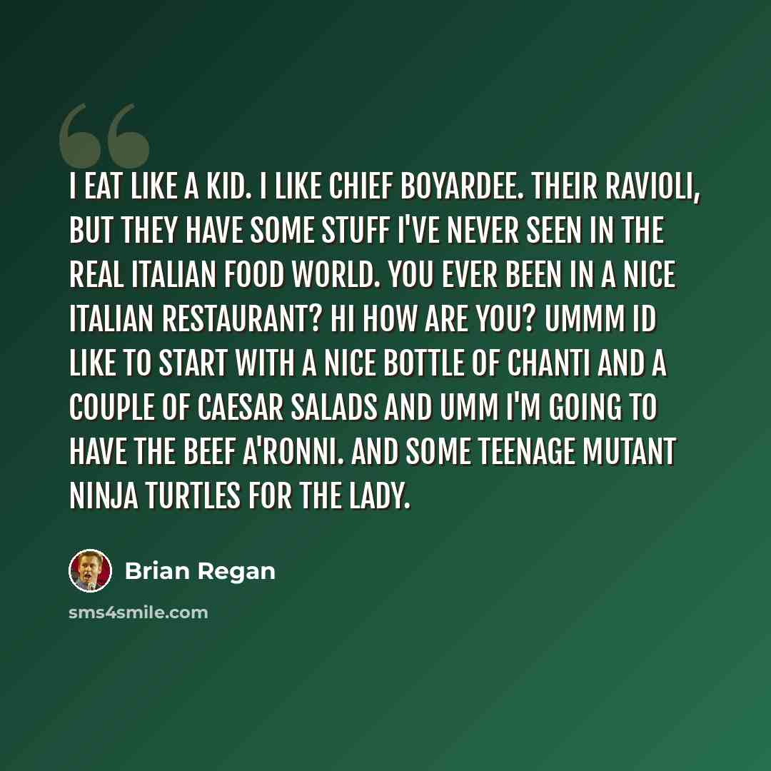 “I eat like a kid. I like Chief Boyardee. Their Ravioli, but they have some stuff I've never seen in the real Italian food world. You ever been in a nice Italian restaurant? Hi how are you? Ummm id like to start with a nice bottle of Chanti and a couple of Caesar Salads and umm I'm going to have…” quote by Brian Regan