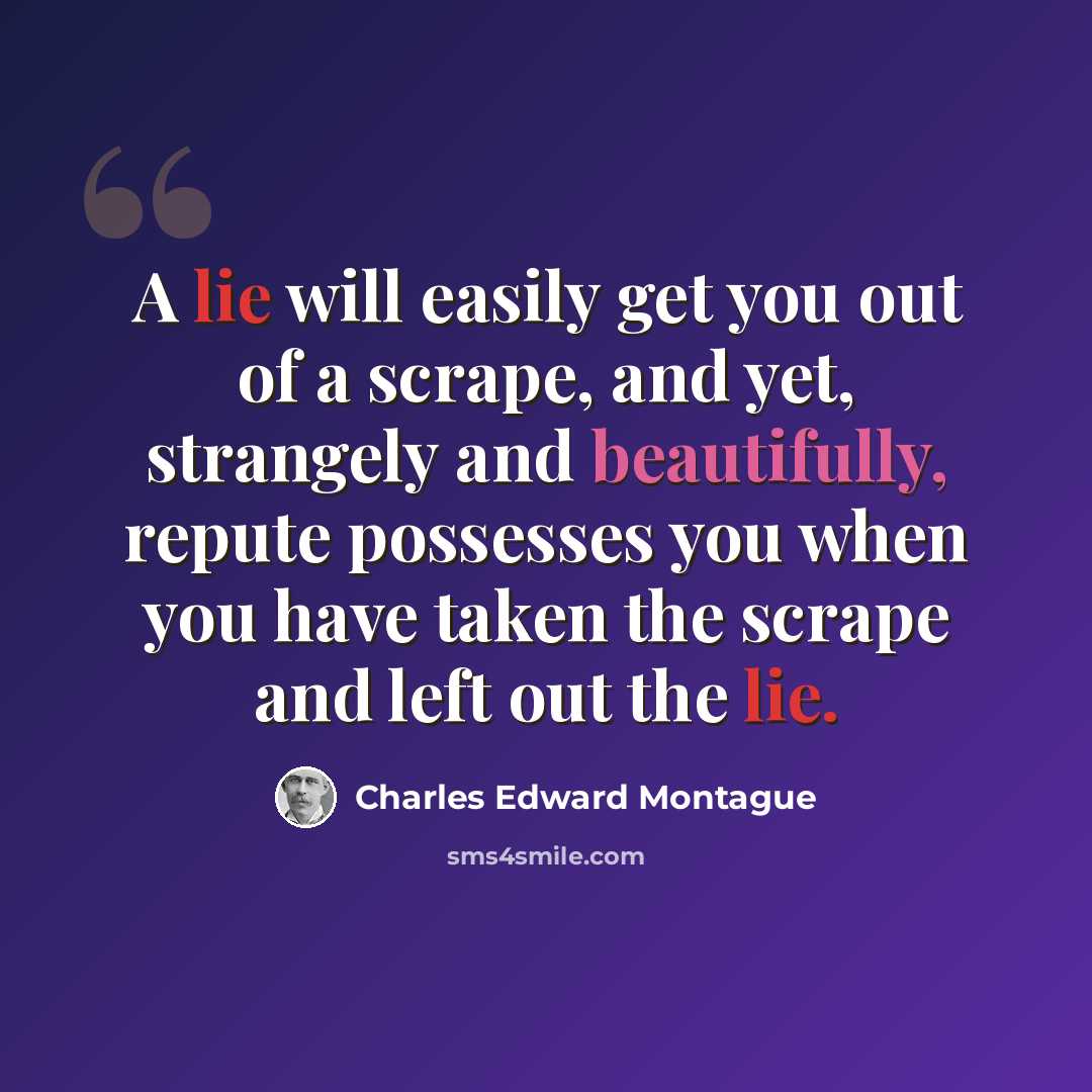 “A lie will easily get you out of a scrape, and yet, strangely and beautifully, repute possesses you when you have taken the scrape and left out the lie.” quote by Charles Edward Montague