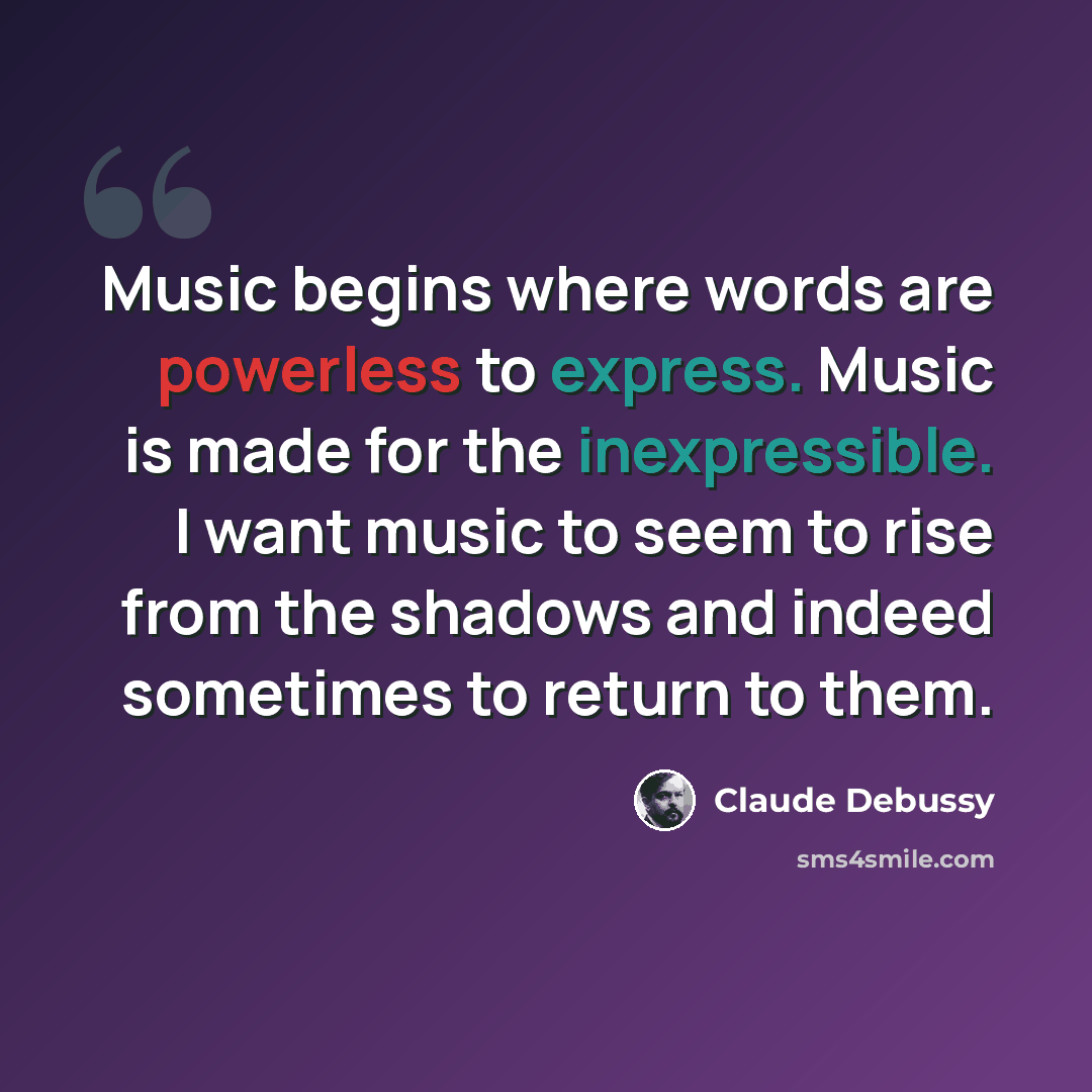 “Music begins where words are powerless to express. Music is made for the inexpressible. I want music to seem to rise from the shadows and indeed sometimes to return to them.” quote by Claude Debussy